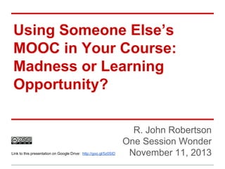 Using Someone Else’s
MOOC in Your Course:
Madness or Learning
Opportunity?

Link to this presentation on Google Drive: http://goo.gl/5z0SID

R. John Robertson
One Session Wonder
November 11, 2013

 