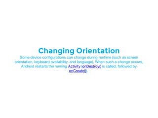 Changing Orientation
Some device configurations can change during runtime (such as screen
orientation, keyboard availability, and language). When such a change occurs,
Android restarts the running Activity (onDestroy() is called, followed by
onCreate()).
 