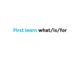 First learn what/is/for
 