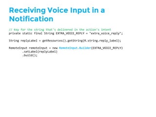 Receiving Voice Input in a
Notification
//  Key  for  the  string  that's  delivered  in  the  action's  intent
private  static  final  String  EXTRA_VOICE_REPLY  =  "extra_voice_reply";
String  replyLabel =  getResources().getString(R.string.reply_label);
RemoteInput remoteInput =  new  RemoteInput.Builder(EXTRA_VOICE_REPLY)
.setLabel(replyLabel)
.build();
 