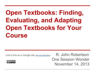 Open Textbooks: Finding,
Evaluating, and Adapting
Open Textbooks for Your
Course
Link to this as a Google doc http://goo.gl/ZUOSx1

R. John Robertson
One Session Wonder
November 14, 2013

 