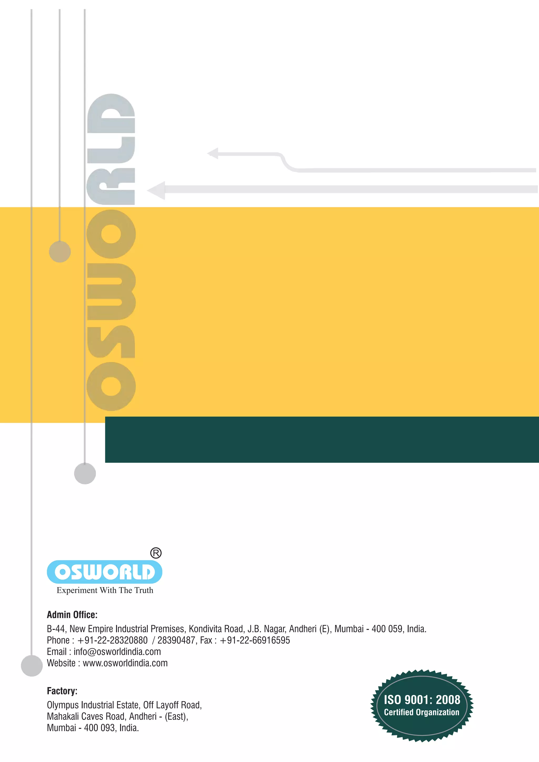 Olympus Industrial Estate, Off Layoff Road,
Mahakali Caves Road, Andheri - (East),
Mumbai - 400 093, India.
Factory:
Admin Office:
B-44, New Empire Industrial Premises, Kondivita Road, J.B. Nagar, Andheri (E), Mumbai - 400 059, India.
Phone : +91-22-28320880 / 28390487, Fax : +91-22-66916595
Email : info@osworldindia.com
Website : www.osworldindia.com
R
OSWORLD
Experiment With The Truth
ISO 9001: 2008
Certified Organization
 