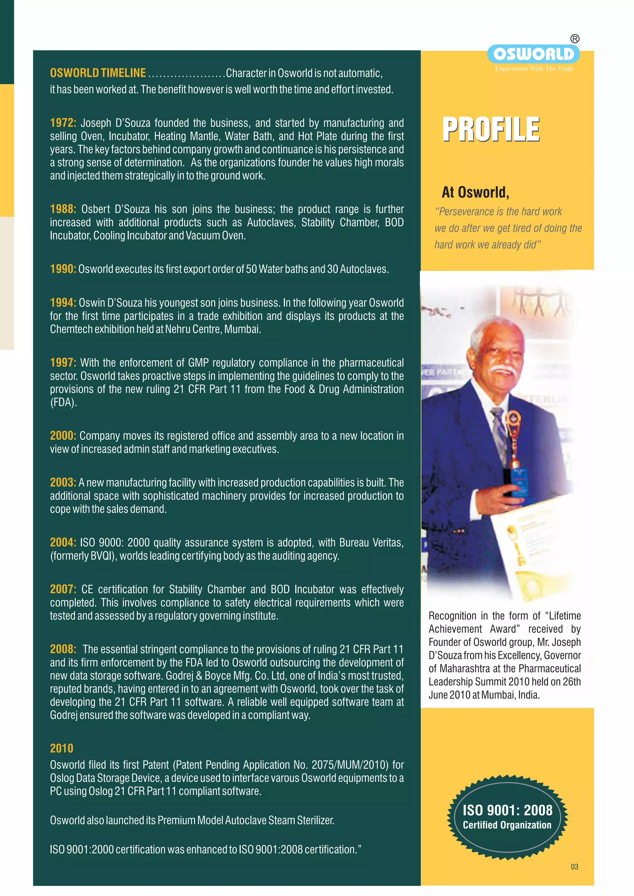 At Osworld,
“Perseverance is the hard work
we do after we get tired of doing the
hard work we already did”
PROFILEPROFILE
OSWORLDTIMELINE
1972:
1988:
1990:
1994:
1997:
2000:
2003:
2004:
2007:
2008:
2010
…………………Characterin Osworldisnot automatic,
ithasbeenworkedat.Thebenefithoweveriswellworth the time andeffort invested.
Joseph D’Souza founded the business, and started by manufacturing and
selling Oven, Incubator, Heating Mantle, Water Bath, and Hot Plate during the first
years. The key factors behind company growth and continuance is his persistence and
a strong sense of determination. As the organizations founder he values high morals
andinjectedthemstrategicallyintothegroundwork.
Osbert D’Souza his son joins the business; the product range is further
increased with additional products such as Autoclaves, Stability Chamber, BOD
Incubator,CoolingIncubatorandVacuumOven.
Osworldexecutesitsfirstexportorderof50Waterbathsand30Autoclaves.
Oswin D’Souza his youngest son joins business. In the following year Osworld
for the first time participates in a trade exhibition and displays its products at the
ChemtechexhibitionheldatNehruCentre,Mumbai.
With the enforcement of GMP regulatory compliance in the pharmaceutical
sector. Osworld takes proactive steps in implementing the guidelines to comply to the
provisions of the new ruling 21 CFR Part 11 from the Food & Drug Administration
(FDA).
Company moves its registered office and assembly area to a new location in
viewofincreasedadminstaffandmarketingexecutives.
A new manufacturing facility with increased production capabilities is built. The
additional space with sophisticated machinery provides for increased production to
copewiththesalesdemand.
ISO 9000: 2000 quality assurance system is adopted, with Bureau Veritas,
(formerlyBVQI),worldsleadingcertifyingbodyastheauditing agency.
CE certification for Stability Chamber and BOD Incubator was effectively
completed. This involves compliance to safety electrical requirements which were
testedandassessedbyaregulatorygoverninginstitute.
The essential stringent compliance to the provisions of ruling 21 CFR Part 11
and its firm enforcement by the FDA led to Osworld outsourcing the development of
new data storage software. Godrej & Boyce Mfg. Co. Ltd, one of India’s most trusted,
reputed brands, having entered in to an agreement with Osworld, took over the task of
developing the 21 CFR Part 11 software. A reliable well equipped software team at
Godrejensuredthesoftwarewasdevelopedinacompliant way.
Osworld filed its first Patent (Patent Pending Application No. 2075/MUM/2010) for
Oslog Data Storage Device, a device used to interface varous Osworld equipments to a
PCusingOslog21CFRPart11compliantsoftware.
OsworldalsolauncheditsPremiumModelAutoclaveSteam Sterilizer.
ISO9001:2000certificationwasenhancedtoISO9001:2008certification.”
R
OSWORLD
Experiment With The Truth
ISO 9001: 2008
Certified Organization
Recognition in the form of “Lifetime
Achievement Award” received by
Founder of Osworld group, Mr. Joseph
D’Souza from his Excellency, Governor
of Maharashtra at the Pharmaceutical
Leadership Summit 2010 held on 26th
June2010atMumbai,India.
 
