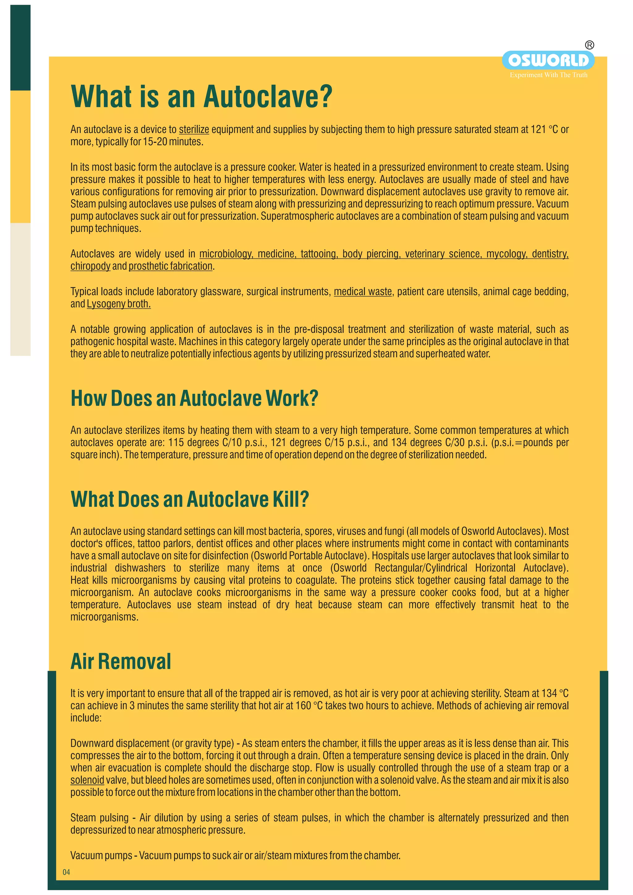An autoclave is a device to sterilize equipment and supplies by subjecting them to high pressure saturated steam at 121 °C or
more,typicallyfor15-20minutes.
In its most basic form the autoclave is a pressure cooker. Water is heated in a pressurized environment to create steam. Using
pressure makes it possible to heat to higher temperatures with less energy. Autoclaves are usually made of steel and have
various configurations for removing air prior to pressurization. Downward displacement autoclaves use gravity to remove air.
Steam pulsing autoclaves use pulses of steam along with pressurizing and depressurizing to reach optimum pressure. Vacuum
pump autoclaves suck air out for pressurization. Superatmospheric autoclaves are a combination of steam pulsing and vacuum
pumptechniques.
Autoclaves are widely used in microbiology, medicine, tattooing, body piercing, veterinary science, mycology, dentistry,
chiropodyandprostheticfabrication.
Typical loads include laboratory glassware, surgical instruments, medical waste, patient care utensils, animal cage bedding,
andLysogenybroth.
A notable growing application of autoclaves is in the pre-disposal treatment and sterilization of waste material, such as
pathogenic hospital waste. Machines in this category largely operate under the same principles as the original autoclave in that
theyareabletoneutralizepotentiallyinfectiousagentsbyutilizing pressurizedsteamandsuperheatedwater.
HowDoesanAutoclaveWork?
WhatDoesanAutoclaveKill?
AirRemoval
An autoclave sterilizes items by heating them with steam to a very high temperature. Some common temperatures at which
autoclaves operate are: 115 degrees C/10 p.s.i., 121 degrees C/15 p.s.i., and 134 degrees C/30 p.s.i. (p.s.i.=pounds per
squareinch).Thetemperature,pressureandtimeofoperationdependonthedegreeofsterilizationneeded.
An autoclave using standard settings can kill most bacteria, spores, viruses and fungi (all models of Osworld Autoclaves). Most
doctor's offices, tattoo parlors, dentist offices and other places where instruments might come in contact with contaminants
have a small autoclave on site for disinfection (Osworld Portable Autoclave). Hospitals use larger autoclaves that look similar to
industrial dishwashers to sterilize many items at once (Osworld Rectangular/Cylindrical Horizontal Autoclave).
Heat kills microorganisms by causing vital proteins to coagulate. The proteins stick together causing fatal damage to the
microorganism. An autoclave cooks microorganisms in the same way a pressure cooker cooks food, but at a higher
temperature. Autoclaves use steam instead of dry heat because steam can more effectively transmit heat to the
microorganisms.
It is very important to ensure that all of the trapped air is removed, as hot air is very poor at achieving sterility. Steam at 134 °C
can achieve in 3 minutes the same sterility that hot air at 160 °C takes two hours to achieve. Methods of achieving air removal
include:
Downward displacement (or gravity type) - As steam enters the chamber, it fills the upper areas as it is less dense than air. This
compresses the air to the bottom, forcing it out through a drain. Often a temperature sensing device is placed in the drain. Only
when air evacuation is complete should the discharge stop. Flow is usually controlled through the use of a steam trap or a
solenoid valve, but bleed holes are sometimes used, often in conjunction with a solenoid valve. As the steam and air mix it is also
possibletoforceoutthemixturefromlocationsinthechamberotherthanthebottom.
Steam pulsing - Air dilution by using a series of steam pulses, in which the chamber is alternately pressurized and then
depressurizedtonearatmosphericpressure.
Vacuumpumps-Vacuumpumpstosuckairorair/steammixturesfromthechamber.
What is an Autoclave?
R
OSWORLD
Experiment With The Truth
 