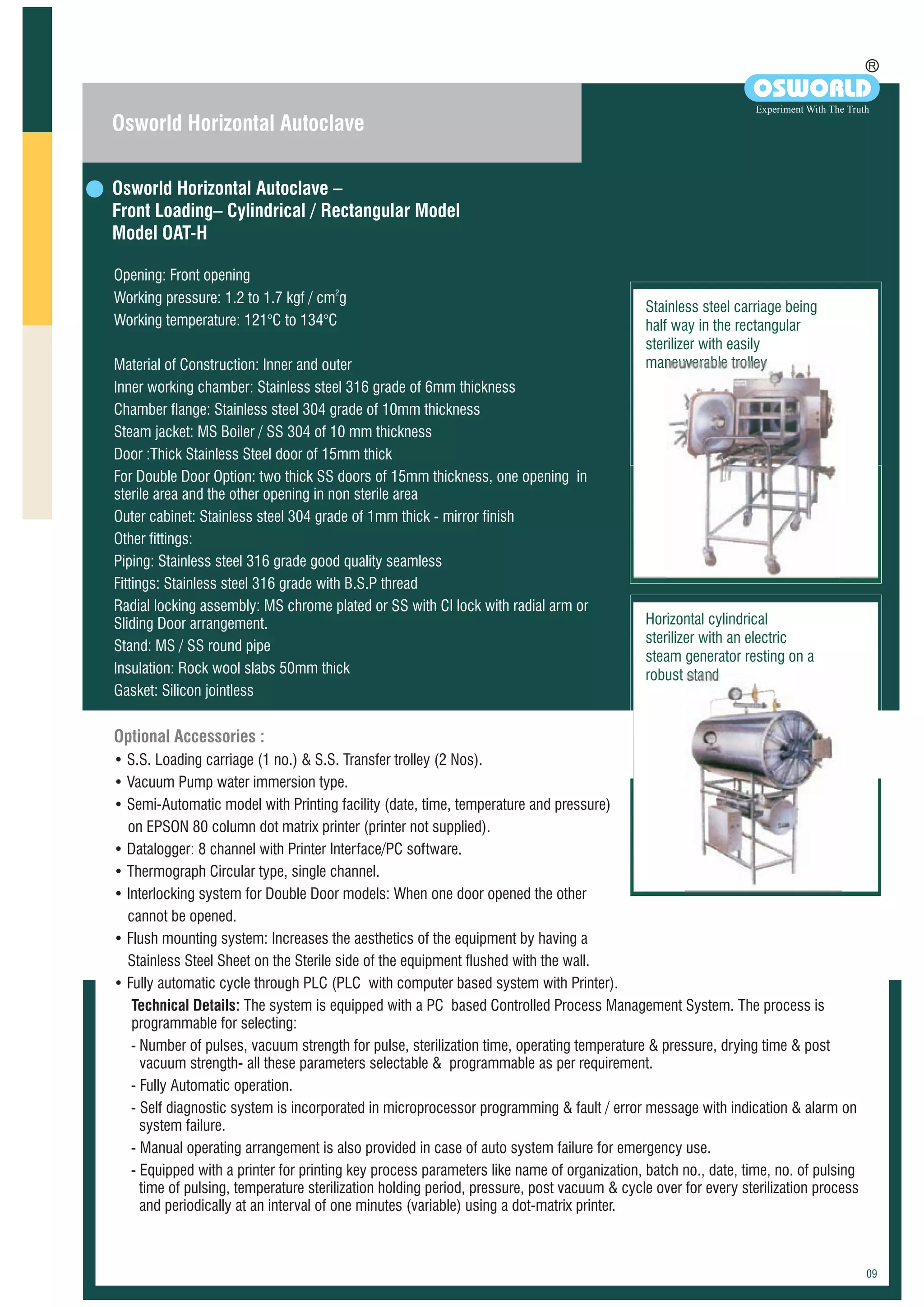 Osworld Horizontal Autoclave –
Front Loading– Cylindrical / Rectangular Model
Model OAT-H
Opening: Front opening
2
Working pressure: 1.2 to 1.7 kgf / cm g
Working temperature: 121°C to 134°C
Material of Construction: Inner and outer
Inner working chamber: Stainless steel 316 grade of 6mm thickness
Chamber flange: Stainless steel 304 grade of 10mm thickness
Steam jacket: MS Boiler / SS 304 of 10 mm thickness
Door :Thick Stainless Steel door of 15mm thick
For Double Door Option: two thick SS doors of 15mm thickness, one opening in
sterile area and the other opening in non sterile area
Outer cabinet: Stainless steel 304 grade of 1mm thick - mirror finish
Other fittings:
Piping: Stainless steel 316 grade good quality seamless
Fittings: Stainless steel 316 grade with B.S.P thread
Radial locking assembly: MS chrome plated or SS with CI lock with radial arm or
Sliding Door arrangement.
Stand: MS / SS round pipe
Insulation: Rock wool slabs 50mm thick
Gasket: Silicon jointless
Optional Accessories :
• S.S. Loading carriage (1 no.) & S.S. Transfer trolley (2 Nos).
• Vacuum Pump water immersion type.
• Semi-Automatic model with Printing facility (date, time, temperature and pressure)
on EPSON 80 column dot matrix printer (printer not supplied).
• Datalogger: 8 channel with Printer Interface/PC software.
• Thermograph Circular type, single channel.
• Interlocking system for Double Door models: When one door opened the other
cannot be opened.
• Flush mounting system: Increases the aesthetics of the equipment by having a
Stainless Steel Sheet on the Sterile side of the equipment flushed with the wall.
• Fully automatic cycle through PLC (PLC with computer based system with Printer).
Technical Details: The system is equipped with a PC based Controlled Process Management System. The process is
programmable for selecting:
- Number of pulses, vacuum strength for pulse, sterilization time, operating temperature & pressure, drying time & post
vacuum strength- all these parameters selectable & programmable as per requirement.
- Fully Automatic operation.
- Self diagnostic system is incorporated in microprocessor programming & fault / error message with indication & alarm on
system failure.
- Manual operating arrangement is also provided in case of auto system failure for emergency use.
- Equipped with a printer for printing key process parameters like name of organization, batch no., date, time, no. of pulsing
time of pulsing, temperature sterilization holding period, pressure, post vacuum & cycle over for every sterilization process
and periodically at an interval of one minutes (variable) using a dot-matrix printer.
Osworld Horizontal Autoclave
R
OSWORLD
Experiment With The Truth
Horizontal cylindrical
sterilizer with an electric
steam generator resting on a
robust stand
Stainless steel carriage being
half way in the rectangular
sterilizer with easily
maneuverable trolley
 