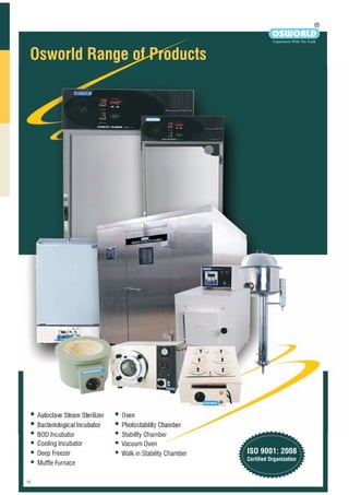 Osworld Range of Products
i bWalk- n-Sta ility
Sta itybil Chamber
OD ubatorB Inc
Oven Gravity Convection
R
OSWORLD
Experiment With The Truth
Autoclave Steam Sterilizer
Bacteriological Incubator
BOD Incubator
Cooling Incubator
Deep Freezer
Muffle Furnace
Oven
Photostability Chamber
Stability Chamber
Vacuum Oven
Walk in Stability Chamber ISO 9001: 2008
Certified Organization
 