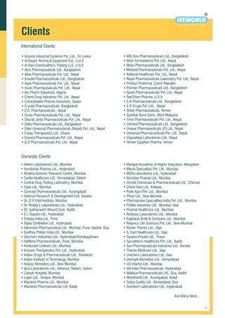 • Access Industrial Systems Pvt. Ltd., Sri Lanka
• Al Bayan Technical Equipment Est., U.A.E
• Al Razi ChemicalInd’s Trading LLC, U.A.E
• Alco Pharmaceuticals Ltd., Bangladesh
• Alive Pharmaceuticals Pvt. Ltd., Nepal
• Amulet Pharmaceuticals Ltd., Bangladesh
• Apex Pharmaceuticals Pvt. Ltd., Nepal
• Asian Pharmaceuticals Pvt. Ltd., Nepal
• Bio Pharm Industries, Algerie
• Chemi Drug Industries Pvt. Ltd., Nepal
• Consolidated Pharma Industries, Sudan
• Crystal Pharmaceuticals, Bangladesh
• CTL Pharmaceuticals , Nepal
• Curex Pharmaceuticals Pvt. Ltd., Nepal
• Deurali Janta Pharmaceuticals Pvt. Ltd., Nepal
• Delta Pharmaceuticals Ltd., Bangladesh
• Elder Universal Pharmaceuticals (Nepal) Pvt. Ltd., Nepal
• Eskay Therapeutics Ltd., Ghana
• Everest Pharmaceuticals Pvt. Ltd., Nepal
• G D Pharmaceuticals Pvt. Ltd., Nepal
Domestic Clients
• Alkem Laboratories Ltd., Mumbai
• Aurobindo Pharma Ltd., Hyderabad
• Bhabha Automic Research Centre, Mumbai
• Cadila Healthcare Ltd., Ahmedabad, Sikkim
• Central Drug Testing Laboratory, Mumbai
• Cipla Ltd., Mumbai
• Concept Pharmaceuticals Ltd., Aurangabad
• Defence Research & Development Estt, Gwalior
• Dr. D.Y. Patil Institute, Mumbai
• Dr. Reddy's Laboratories Ltd., Hyderabad
• Dr. Sabharwal's Wound Care, Baddi
• E.I. Dupont Ltd., Hyderabad
• Fritolay India Ltd., Pune
• Glaxo Smithkline Ltd., Hyderabad
• Glenmark Pharmaceutical Ltd., Mumbai, Pune, Nashik, Goa
• Godfrey Philips India Ltd., Mumbai
• Glochem Industries Ltd., Hyderabad/Vishakapatnam
• Haffkine Pharmaceuticals, Pune, Mumbai
• Hindustan Unilever Ltd., Mumbai
• Incozen Therapeutics Pvt. Ltd., Hyderabad
• Indian Drugs & Pharmaceuticals Ltd., Rishikesh
• Indian Institute of Technology, Mumbai
• Indoco Remedies Ltd., New Mumbai
• Ipca Laboratories Ltd., Silvassa, Ratlam, Indore
• Lilavati Hospital, Mumbai
• Lupin Ltd., Tarapur, Mumbai
• Macleod Pharma Ltd., Mumbai
• Maneesh Pharmaceuticals Ltd, Baddi
• Mark Formulations Pvt. Ltd., Nepal
• Maks Pharmaceuticals Ltd., Bangladesh
• Medivet Pharmaceuticals Pvt. Ltd., Nepal
• National Healthcare Pvt. Ltd., Nepal
• Nepal Pharmaceuticals Laboratory Pvt. Ltd., Nepal
• Product Proforma, Czech Republic
• Premier Pharmaceuticals Ltd., Bangladesh
• Quest Pharmaceuticals Pvt. Ltd., Nepal
• Red River Pharma, U.S.A
• S N Pharmaceuticals Ltd., Bangladesh
• S R Drugs Pvt. Ltd. , Nepal
• Shiba Pharmaceuticals, Yemen
• Syarikat Bumi Sains, West Malaysia
• Time Pharmaceuticals Pvt. Ltd., Nepal
• Unimed Pharmaceuticals Ltd., Bangladesh
• Unique Pharmaceuticals (P) Ltd., Nepal
• Universal Pharmaceuticals Pvt. Ltd., Nepal
• Vijayadeep Laboratories Ltd., Nepal
• Yemen Egyptian Pharma, Yemen
• IBN Sina Pharmaceuticals Ltd., Bangladesh
• Manipal Accadimy of Higher Education, Mangalore
• Merck Specialties Pvt. Ltd., Mumbai
• MSN Laboratories Ltd., Hyderabad
• Nicholas Piramal Ltd., Mumbai
• Orchid Chemicals & Pharmaceuticals Ltd., Chennai
• Orient Fans Ltd., Kolkata
• Parle Agro Pvt. Ltd., Mumbai
• Pfizer Ltd., New Mumbai
• Pharmasolve Specialities India Pvt. Ltd., Mumbai
• Pidilite Industries Ltd., Mumbai, Vapi
• Piramal Healthcare Ltd., Mumbai
• Ranbaxy Laboratories Ltd., Mumbai
• Raptakos Brett & Company Ltd., Mumbai
• Reliance Life Sciences Pvt. Ltd., New Mumbai
• Richer Themis Ltd., Vapi
• S. Kant Healthcare Ltd., Vapi
• Sandoz Private Ltd., Thane
• Sarvotherm Healthcare Pvt. Ltd., Baddi
• Sun Pharmaceuticals Industries Ltd., Baroda
• Themis Medicare Ltd., Vapi
• Unichem Laboratories Ltd., Goa
• Unimark Remedies Ltd., Ahmedabad
• US Vitamin Ltd., Mumbai
• Vet India Pharmaceuticals, Hyderabad
• Wallace Pharmaceuticals Ltd., Goa, Baddi
• Wockhardt Ltd., Aurangabad, Baddi
• Zydus Cadila Ltd., Ahmedabad, Goa
• Zenotech Laboratories Ltd., Hyderabad
R
OSWORLD
Experiment With The Truth
Clients
International Clients
Ane Many More...
 