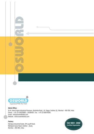 Olympus Industrial Estate, Off Layoff Road,
Mahakali Caves Road, Andheri - (East),
Mumbai - 400 093, India.
Factory:
Admin Office:
B-44, New Empire Industrial Premises, Kondivita Road, J.B. Nagar, Andheri (E), Mumbai - 400 059, India.
Phone : +91-22-28320880 / 28390487, Fax : +91-22-66916595
Email : info@osworldindia.com
Website : www.osworldindia.com
R
OSWORLD
Experiment With The Truth
ISO 9001: 2008
Certified Organization
 