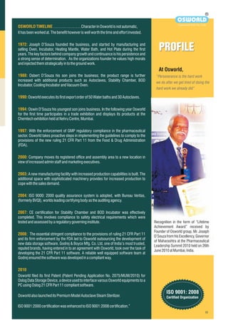 At Osworld,
“Perseverance is the hard work
we do after we get tired of doing the
hard work we already did”
PROFILEPROFILE
OSWORLDTIMELINE
1972:
1988:
1990:
1994:
1997:
2000:
2003:
2004:
2007:
2008:
2010
…………………Characterin Osworldisnot automatic,
ithasbeenworkedat.Thebenefithoweveriswellworth the time andeffort invested.
Joseph D’Souza founded the business, and started by manufacturing and
selling Oven, Incubator, Heating Mantle, Water Bath, and Hot Plate during the first
years. The key factors behind company growth and continuance is his persistence and
a strong sense of determination. As the organizations founder he values high morals
andinjectedthemstrategicallyintothegroundwork.
Osbert D’Souza his son joins the business; the product range is further
increased with additional products such as Autoclaves, Stability Chamber, BOD
Incubator,CoolingIncubatorandVacuumOven.
Osworldexecutesitsfirstexportorderof50Waterbathsand30Autoclaves.
Oswin D’Souza his youngest son joins business. In the following year Osworld
for the first time participates in a trade exhibition and displays its products at the
ChemtechexhibitionheldatNehruCentre,Mumbai.
With the enforcement of GMP regulatory compliance in the pharmaceutical
sector. Osworld takes proactive steps in implementing the guidelines to comply to the
provisions of the new ruling 21 CFR Part 11 from the Food & Drug Administration
(FDA).
Company moves its registered office and assembly area to a new location in
viewofincreasedadminstaffandmarketingexecutives.
A new manufacturing facility with increased production capabilities is built. The
additional space with sophisticated machinery provides for increased production to
copewiththesalesdemand.
ISO 9000: 2000 quality assurance system is adopted, with Bureau Veritas,
(formerlyBVQI),worldsleadingcertifyingbodyastheauditing agency.
CE certification for Stability Chamber and BOD Incubator was effectively
completed. This involves compliance to safety electrical requirements which were
testedandassessedbyaregulatorygoverninginstitute.
The essential stringent compliance to the provisions of ruling 21 CFR Part 11
and its firm enforcement by the FDA led to Osworld outsourcing the development of
new data storage software. Godrej & Boyce Mfg. Co. Ltd, one of India’s most trusted,
reputed brands, having entered in to an agreement with Osworld, took over the task of
developing the 21 CFR Part 11 software. A reliable well equipped software team at
Godrejensuredthesoftwarewasdevelopedinacompliant way.
Osworld filed its first Patent (Patent Pending Application No. 2075/MUM/2010) for
Oslog Data Storage Device, a device used to interface varous Osworld equipments to a
PCusingOslog21CFRPart11compliantsoftware.
OsworldalsolauncheditsPremiumModelAutoclaveSteam Sterilizer.
ISO9001:2000certificationwasenhancedtoISO9001:2008certification.”
R
OSWORLD
Experiment With The Truth
ISO 9001: 2008
Certified Organization
Recognition in the form of “Lifetime
Achievement Award” received by
Founder of Osworld group, Mr. Joseph
D’Souza from his Excellency, Governor
of Maharashtra at the Pharmaceutical
Leadership Summit 2010 held on 26th
June2010atMumbai,India.
 