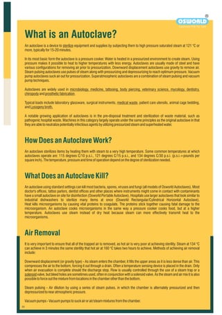 An autoclave is a device to sterilize equipment and supplies by subjecting them to high pressure saturated steam at 121 °C or
more,typicallyfor15-20minutes.
In its most basic form the autoclave is a pressure cooker. Water is heated in a pressurized environment to create steam. Using
pressure makes it possible to heat to higher temperatures with less energy. Autoclaves are usually made of steel and have
various configurations for removing air prior to pressurization. Downward displacement autoclaves use gravity to remove air.
Steam pulsing autoclaves use pulses of steam along with pressurizing and depressurizing to reach optimum pressure. Vacuum
pump autoclaves suck air out for pressurization. Superatmospheric autoclaves are a combination of steam pulsing and vacuum
pumptechniques.
Autoclaves are widely used in microbiology, medicine, tattooing, body piercing, veterinary science, mycology, dentistry,
chiropodyandprostheticfabrication.
Typical loads include laboratory glassware, surgical instruments, medical waste, patient care utensils, animal cage bedding,
andLysogenybroth.
A notable growing application of autoclaves is in the pre-disposal treatment and sterilization of waste material, such as
pathogenic hospital waste. Machines in this category largely operate under the same principles as the original autoclave in that
theyareabletoneutralizepotentiallyinfectiousagentsbyutilizing pressurizedsteamandsuperheatedwater.
HowDoesanAutoclaveWork?
WhatDoesanAutoclaveKill?
AirRemoval
An autoclave sterilizes items by heating them with steam to a very high temperature. Some common temperatures at which
autoclaves operate are: 115 degrees C/10 p.s.i., 121 degrees C/15 p.s.i., and 134 degrees C/30 p.s.i. (p.s.i.=pounds per
squareinch).Thetemperature,pressureandtimeofoperationdependonthedegreeofsterilizationneeded.
An autoclave using standard settings can kill most bacteria, spores, viruses and fungi (all models of Osworld Autoclaves). Most
doctor's offices, tattoo parlors, dentist offices and other places where instruments might come in contact with contaminants
have a small autoclave on site for disinfection (Osworld Portable Autoclave). Hospitals use larger autoclaves that look similar to
industrial dishwashers to sterilize many items at once (Osworld Rectangular/Cylindrical Horizontal Autoclave).
Heat kills microorganisms by causing vital proteins to coagulate. The proteins stick together causing fatal damage to the
microorganism. An autoclave cooks microorganisms in the same way a pressure cooker cooks food, but at a higher
temperature. Autoclaves use steam instead of dry heat because steam can more effectively transmit heat to the
microorganisms.
It is very important to ensure that all of the trapped air is removed, as hot air is very poor at achieving sterility. Steam at 134 °C
can achieve in 3 minutes the same sterility that hot air at 160 °C takes two hours to achieve. Methods of achieving air removal
include:
Downward displacement (or gravity type) - As steam enters the chamber, it fills the upper areas as it is less dense than air. This
compresses the air to the bottom, forcing it out through a drain. Often a temperature sensing device is placed in the drain. Only
when air evacuation is complete should the discharge stop. Flow is usually controlled through the use of a steam trap or a
solenoid valve, but bleed holes are sometimes used, often in conjunction with a solenoid valve. As the steam and air mix it is also
possibletoforceoutthemixturefromlocationsinthechamberotherthanthebottom.
Steam pulsing - Air dilution by using a series of steam pulses, in which the chamber is alternately pressurized and then
depressurizedtonearatmosphericpressure.
Vacuumpumps-Vacuumpumpstosuckairorair/steammixturesfromthechamber.
What is an Autoclave?
R
OSWORLD
Experiment With The Truth
 