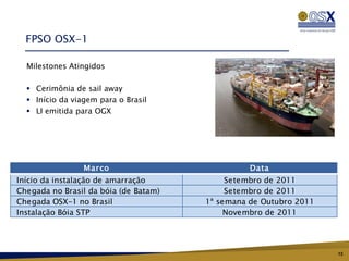 FPSO OSX-1

  Milestones Atingidos

   Cerimônia de sail away
   Início da viagem para o Brasil
   LI emitida para OGX




                 Marco                           Data
Início da instalação de amarração           Setembro de 2011
Chegada no Brasil da bóia (de Batam)        Setembro de 2011
Chegada OSX-1 no Brasil                1ª semana de Outubro 2011
Instalação Bóia STP                         Novembro de 2011




                                                                   13
 