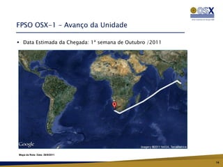 FPSO OSX-1 – Avanço da Unidade

 Data Estimada da Chegada: 1ª semana de Outubro /2011




Mapa da Rota: Data: 26/9/2011


                                                         14
 