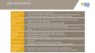 OSX HIGHLIGHTS


                       Priority Rights between OSX and OGX
  Strong Demand
                       Order book of 48 offshore E&P units, equivalent to a US$ 30bn investment
  from OGX
                       Upside potential with expansion of OGX’s exploratory campaign

  Attractive Market    Expected oil and gas resources to increase to 100 Bboe, with announced
  Conditions in         investments of US$ 140bn plus
  Brazil               Underserved domestic equipment & services market

                       Approximately 70% of E&P industry capex supplied locally
  Local Content
                       Key for Brazil’s long-term social and economic development (285,000 jobs in 5
  Requirement
                        years)

  Strategic            Partnership with the largest shipbuilder in the world
  Partnership with     State-of-the-art technology and transfer of know-how
  Hyundai              Large, scalable shipyard at Açu

                       ITN –Institute of Naval Technology , partnerships with technical institutions and
                        universities
  Training (ITN)
                       Absorption and application of Korean technology
                       Qualification of 3.100 technical personnel until beginning of 2013
  Incentivized and
  Experienced          More than 30 years experience, on average, in the E&P sector
  Management           US$ 30bn in projects and more than 50,000 people under management
  Team                                                                                                      3
 