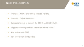 NEXT MILESTONES



    Financing: WHP-1 and WHP-2 (BNDES / GIEK)

    Financing: OSX-4 and OSX-5

    Contract shipyard to convert the OSX-4 and OSX-5 hull’s

    Shipyard financing contract (Merchant Marine Fund)

    New orders from OGX

    New orders from third parties




                                                               43
 