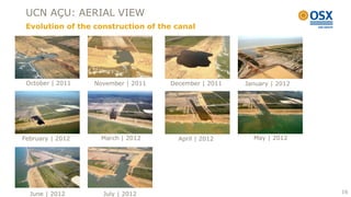 UCN AÇU: AERIAL VIEW
 Evolution of the construction of the canal




 October | 2011   November | 2011   December | 2011   January | 2012




February | 2012     March | 2012      April | 2012      May | 2012




  June | 2012       July | 2012                                        16
 