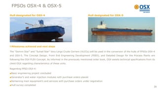 FPSOs OSX-4 & OSX-5

Hull designated for OSX-4                                            Hull designated for OSX-5




 Milestones achieved and next steps

The “Gemini Star” and “Suhail Star” Very Large Crude Carriers (VLCCs) will be used in the conversion of the hulls of FPSOs OSX-4
and OSX-5. The Concept Design, Front End Engineering Development (FEED), and Detailed Design for the Process Plants are
following the OSX FLEX Concept. As informed in the previously mentioned order book, OSX awaits technical specifications from its
client OGX regarding characteristics of these units.

Regarding FPSO OSX-4:

■Basic engineering project concluded
■Generator’s and water injection modules with purchase orders placed
■Remaining main equipment’s and services with purchase orders under negotiation
■Hull survey completed
                                                                                                                               28
 