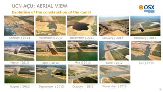 UCN AÇU: AERIAL VIEW
 Evolution of the construction of the canal




October | 2011   November | 2011    December | 2011   January | 2012    February | 2012




March | 2012       April | 2012        May | 2012       June | 2012       July | 2012




August | 2012    September | 2012    October | 2012   November | 2012
                                                                                          16
 