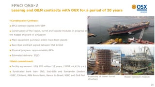 FPSO OSX-2
 Leasing and O&M contracts with OGX for a period of 20 years


 Construction Contract

■ EPCI contract signed with SBM

■ Construction of the vessel, turret and topside modules in progress at
the Keppel shipyard in Singapore

■ Main equipment purchase orders have been placed

■ Bare Boat contract signed between OSX & OGX

■ Physical progress: approximately 84%

■ Estimated delivery: 3Q13

 Debt commitment

■ Facility agreement: US$ 850 million (12 years, LIBOR +4,41% p.a.)

■ Syndicated bank loan: ING, Itaú-BBA and Santander (leaders),
HSBC, Citibank, ABN Amro Bank, Banco do Brasil, NIBC and DnB Nor
                                                                          Assembly of tower turret   Water injection module
                                                                          structure

                                                                                                                              26
 