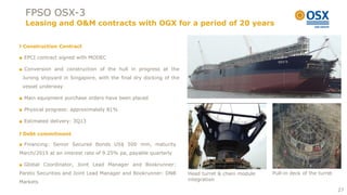 FPSO OSX-3
  Leasing and O&M contracts with OGX for a period of 20 years


 Construction Contract

■ EPCI contract signed with MODEC

■ Conversion and construction of the hull in progress at the
 Jurong shipyard in Singapore, with the final dry docking of the
 vessel underway

■ Main equipment purchase orders have been placed

■ Physical progress: approximately 81%

■ Estimated delivery: 3Q13

 Debt commitment

■ Financing: Senior Secured Bonds US$ 500 mm, maturity
March/2015 at an interest rate of 9.25% pa, payable quarterly

■ Global Coordinator, Joint Lead Manager and Bookrunner:
Pareto Securities and Joint Lead Manager and Bookrunner: DNB       Head turret & chain module   Pull-in deck of the turret
                                                                   integration
Markets
                                                                                                                             27
 