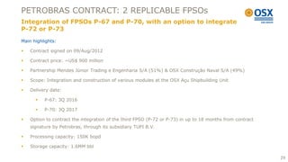 PETROBRAS CONTRACT: 2 REPLICABLE FPSOs
Integration of FPSOs P-67 and P-70, with an option to integrate
P-72 or P-73
Main highlights:

   Contract signed on 09/Aug/2012

   Contract price: ~US$ 900 million

   Partnership Mendes Júnior Trading e Engenharia S/A (51%) & OSX Construção Naval S/A (49%)

   Scope: Integration and construction of various modules at the OSX Açu Shipbuilding Unit

   Delivery date:

         P-67: 3Q 2016

         P-70: 3Q 2017

   Option to contract the integration of the third FPSO (P-72 or P-73) in up to 18 months from contract
    signature by Petrobras, through its subsidiary TUPI B.V.

   Processing capacity: 150K bopd

   Storage capacity: 1.6MM bbl

                                                                                                           29
 