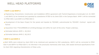 WELL HEAD PLATFORMS

  WHP-1 and WHP-2

 ■ Engineering, Procurement, Construction and Installation (EPCI) agreement with Techint Engenharia e Construção S.A. for WHP-
 1 and WHP-2 to be chartered and operated by subsidiaries of OSX to its client OGX in the Campos Basin. WHP-1 will be connected
 to FPSO OSX-2 and WHP-2 to FPSO-OSX-3

 ■ Development of the Basic Project for the jacket and topside by TECHNIP, subcontracted by TECHINT. Contract      signed with
  Techint

 ■ Acquisition from TTS/CAMERON of a Drilling Package Unit (DPU) for each of the Units. Project underway.

 ■ Estimated delivery WHP-1: 2Q 2014

 ■ Estimated delivery WHP-2: 4Q 2013


 WHP-3 and WHP-4

■ Both WHPs were ordered by client OGX to be chartered and operated by OSX subsidiaries. WHP-3 will be connected to FPSO
OSX-4 and WHP-4 to FPSO-OSX-5. As informed in the previously mentioned order book, OSX awaits technical specifications from
its client OGX regarding characteristics of these units.



                                                                                                                                  31
 