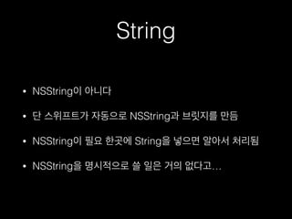 String
• NSString이 아니다
• 단 스위프트가 자동으로 NSString과 브릿지를 만듬
• NSString이 필요 한곳에 String을 넣으면 알아서 처리됨
• NSString을 명시적으로 쓸 일은 거의 없다고…
 