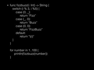 • func ﬁzzbuzz(i: Int) -> String { 
switch (i % 3, i %5) { 
case (0, _): 
return “Fizz” 
case (_, 0): 
return “Buzz” 
case (0, 0): 
return “FizzBuzz” 
default: 
return “(i)” 
} 
} 
 
for number in 1..100 { 
println(ﬁzzbuzz(number)) 
}
 