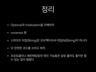 정리
• Optional과 Initalization을 이해하자
• unowned 짱
• 스위프트 타입(String)은 오브젝티브씨 타입(NSString)이 아니다
• 더 안전한 코드를 쓰려고 하자
• 프로토콜이나 패턴매칭등의 멋진 기능들은 당장 몰라도 좋지만 할
수 있는 길이 열렸다
 
