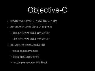 Objective-C
• C언어의 프리프로세서 + 런타임 확장 = 슈퍼셋
• 모든 코드에 존재론적 의문을 가질 수 있음
• 클래스는 C에서 어떻게 표현되는가?
• 메세징은 C에서 어떻게 수행되는가?
• 대신 엄청난 메타프로그래밍이 가능
• class_replaceMethod,
• class_getClassMethod
• imp_implementationWithBlock
 