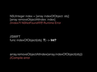 NSUInteger index = [array indexOfObject: obj] 
[array removeObjectAtIndex: index]  
//index가 NSNotFound라면 Runtime Error
//SWIFT 
func indexOfObject(obj: T) -> Int?
array.removeObjectAtIndex(array.indexOfObject(obj))  
//Compile error
 