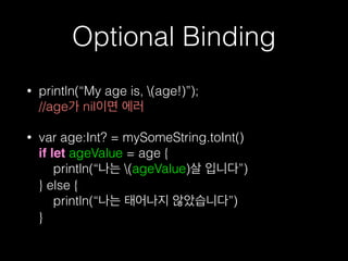 Optional Binding
• println(“My age is, (age!)”);  
//age가 nil이면 에러
• var age:Int? = mySomeString.toInt() 
if let ageValue = age { 
println(“나는 (ageValue)살 입니다”) 
} else { 
println(“나는 태어나지 않았습니다”) 
}
 