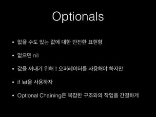 Optionals
• 없을 수도 있는 값에 대한 안전한 표현형
• 없으면 nil
• 값을 꺼내기 위해 ! 오퍼레이터를 사용해야 하지만
• if let을 사용하자
• Optional Chaining은 복잡한 구조와의 작업을 간결하게
 