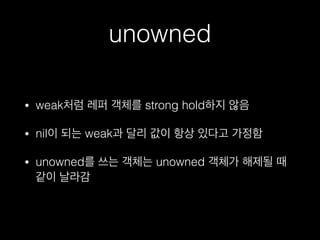 unowned
• weak처럼 레퍼 객체를 strong hold하지 않음
• nil이 되는 weak과 달리 값이 항상 있다고 가정함
• unowned를 쓰는 객체는 unowned 객체가 해제될 때
같이 날라감
 