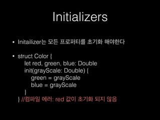 Initializers
• Initailizer는 모든 프로퍼티를 초기화 해야한다
• struct Color { 
let red, green, blue: Double 
init(grayScale: Double) { 
green = grayScale 
blue = grayScale 
} 
} //컴파일 에러: red 값이 초기화 되지 않음
 