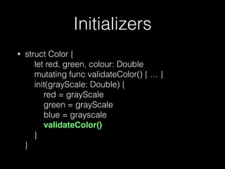 Initializers
• struct Color { 
let red, green, colour: Double 
mutating func validateColor() { … } 
init(grayScale: Double) { 
red = grayScale 
green = grayScale 
blue = grayscale 
validateColor() 
} 
}
 