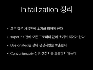 Initailization 정리
• 모든 값은 사용전에 초기화 되어야 한다
• super.init 전에 모든 프로퍼티 값이 초기화 되어야 한다
• Designated는 상위 생성자만을 호출한다
• Convenience는 상위 생성자를 호출하지 않는다
 