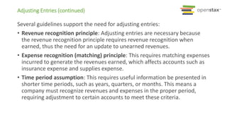 Several guidelines support the need for adjusting entries:
• Revenue recognition principle: Adjusting entries are necessary because
the revenue recognition principle requires revenue recognition when
earned, thus the need for an update to unearned revenues.
• Expense recognition (matching) principle: This requires matching expenses
incurred to generate the revenues earned, which affects accounts such as
insurance expense and supplies expense.
• Time period assumption: This requires useful information be presented in
shorter time periods, such as years, quarters, or months. This means a
company must recognize revenues and expenses in the proper period,
requiring adjustment to certain accounts to meet these criteria.
Adjusting Entries (continued)
 