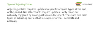 Adjusting entries requires updates to specific account types at the end
of the period. Not all accounts require updates—only those not
naturally triggered by an original source document. There are two main
types of adjusting entries that we explore further: deferrals and
accruals.
Types of Adjusting Entries
 