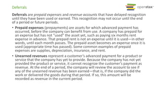 Deferrals are prepaid expenses and revenue accounts that have delayed recognition
until they have been used or earned. This recognition may not occur until the end
of a period or future periods.
• Prepaid expenses (prepayments) are assets for which advanced payment has
occurred, before the company can benefit from use. A company has prepaid for
an expense but has not “used” the asset yet, such as paying six months rent
expense in advance. That prepaid rent is not an expense until it is used—in other
words, until each month passes. The prepaid asset becomes an expense once it is
used (appropriate time has passed). Some common examples of prepaid
expenses are supplies, depreciation, insurance, and rent.
• Unearned revenues represent a customer’s advanced payment for a product or
service that the company has yet to provide. Because the company has not yet
provided the product or service, it cannot recognize the customer’s payment as
revenue. At the end of a period, the company will review the account to see if
any of the unearned revenue has been earned—that is, if the company did the
work or delivered the goods during that period. If so, this amount will be
recorded as revenue in the current period.
Deferrals
 