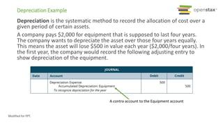 A contra account to the Equipment account
Depreciation Example
Depreciation is the systematic method to record the allocation of cost over a
given period of certain assets.
A company pays $2,000 for equipment that is supposed to last four years.
The company wants to depreciate the asset over those four years equally.
This means the asset will lose $500 in value each year ($2,000/four years). In
the first year, the company would record the following adjusting entry to
show depreciation of the equipment.
Modified for PPT.
 