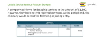A company performs landscaping services in the amount of $1,500.
However, they have not yet received payment. At the period end, the
company would record the following adjusting entry.
Unpaid Service Revenue Account Example
 
