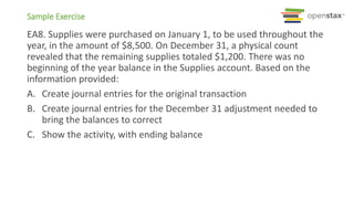 Sample Exercise
EA8. Supplies were purchased on January 1, to be used throughout the
year, in the amount of $8,500. On December 31, a physical count
revealed that the remaining supplies totaled $1,200. There was no
beginning of the year balance in the Supplies account. Based on the
information provided:
A. Create journal entries for the original transaction
B. Create journal entries for the December 31 adjustment needed to
bring the balances to correct
C. Show the activity, with ending balance
 
