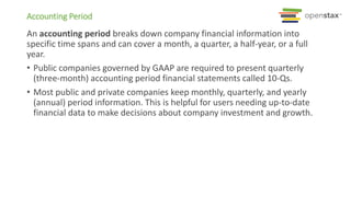 An accounting period breaks down company financial information into
specific time spans and can cover a month, a quarter, a half-year, or a full
year.
• Public companies governed by GAAP are required to present quarterly
(three-month) accounting period financial statements called 10-Qs.
• Most public and private companies keep monthly, quarterly, and yearly
(annual) period information. This is helpful for users needing up-to-date
financial data to make decisions about company investment and growth.
Accounting Period
 