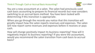 Think It Through: Cash or Accrual Basis Accounting?
You are a new accountant at a salon. The salon had previously used
cash basis accounting to prepare its financial records but now considers
switching to an accrual basis method. You have been tasked with
determining if this transition is appropriate.
When you go through the records you notice that this transition will
greatly impact how the salon reports revenues and expenses. The salon
will now report some revenues and expenses before it receives or pays
cash.
How will change positively impact its business reporting? How will it
negatively impact its business reporting? If you were the accountant,
would you recommend the salon transition from cash basis to accrual
basis?
 
