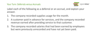 Your Turn: Deferrals versus Accruals
Label each of the following as a deferral or an accrual, and explain your
answer.
1. The company recorded supplies usage for the month.
2. A customer paid in advance for services, and the company recorded
revenue earned after providing service to that customer.
3. The company recorded salaries that had been earned by employees
but were previously unrecorded and have not yet been paid.
 