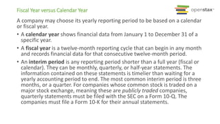 A company may choose its yearly reporting period to be based on a calendar
or fiscal year.
• A calendar year shows financial data from January 1 to December 31 of a
specific year.
• A fiscal year is a twelve-month reporting cycle that can begin in any month
and records financial data for that consecutive twelve-month period.
• An interim period is any reporting period shorter than a full year (fiscal or
calendar). They can be monthly, quarterly, or half-year statements. The
information contained on these statements is timelier than waiting for a
yearly accounting period to end. The most common interim period is three
months, or a quarter. For companies whose common stock is traded on a
major stock exchange, meaning these are publicly traded companies,
quarterly statements must be filed with the SEC on a Form 10-Q. The
companies must file a Form 10-K for their annual statements.
Fiscal Year versus Calendar Year
 
