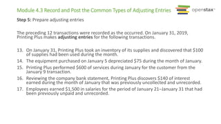 Module 4.3 Record and Post the Common Types of Adjusting Entries
Step 5: Prepare adjusting entries
The preceding 12 transactions were recorded as the occurred. On January 31, 2019,
Printing Plus makes adjusting entries for the following transactions.
13. On January 31, Printing Plus took an inventory of its supplies and discovered that $100
of supplies had been used during the month.
14. The equipment purchased on January 5 depreciated $75 during the month of January.
15. Printing Plus performed $600 of services during January for the customer from the
January 9 transaction.
16. Reviewing the company bank statement, Printing Plus discovers $140 of interest
earned during the month of January that was previously uncollected and unrecorded.
17. Employees earned $1,500 in salaries for the period of January 21–January 31 that had
been previously unpaid and unrecorded.
 