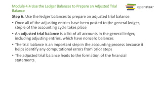 Module 4.4 Use the Ledger Balances to Prepare an Adjusted Trial
Balance
Step 6: Use the ledger balances to prepare an adjusted trial balance
• Once all of the adjusting entries have been posted to the general ledger,
step 6 of the accounting cycle takes place
• An adjusted trial balance is a list of all accounts in the general ledger,
including adjusting entries, which have nonzero balances
• The trial balance is an important step in the accounting process because it
helps identify any computational errors from prior steps
• The adjusted trial balance leads to the formation of the financial
statements.
 