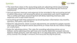 Summary
• The next three steps in the accounting cycle are adjusting entries (journalizing
and posting), preparing an adjusted trial balance, and preparing the financial
statements.
• Accrual requires revenues and expenses to be recorded in the accounting period
in which they occur, not necessarily where an associated cash event happened.
This is unlike cash basis accounting that will delay reporting revenues and
expenses until a cash event occurs.
• Accounting periods help companies by breaking down information into months,
quarters, half-years, and full years.
• Need for adjustments: Some account adjustments are needed to update records
that may not have original source documents or those that do not reflect change
on a daily basis.
• Rules for adjusting entries: The rules for recording adjusting entries are as
follows: every adjusting entry will have one income statement account and one
balance sheet account, cash will never be in an adjusting entry, and the adjusting
entry records the change in amount that occurred during the period.
 