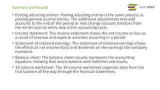 Summary (continued)
• Posting adjusting entries: Posting adjusting entries is the same process as
posting general journal entries. The additional adjustments may add
accounts to the end of the period or may change account balances from
the earlier journal entry step in the accounting cycle.
• Income statement: The income statement shows the net income or loss as
a result of revenue and expense activities occurring in a period.
• Statement of retained earnings: The statement of retained earnings shows
the effects of net income (loss) and dividends on the earnings the company
maintains.
• Balance sheet: The balance sheet visually represents the accounting
equation, showing that assets balance with liabilities and equity.
• 10-column worksheet: The 10-column worksheet organizes data from the
trial balance all the way through the financial statements.
 